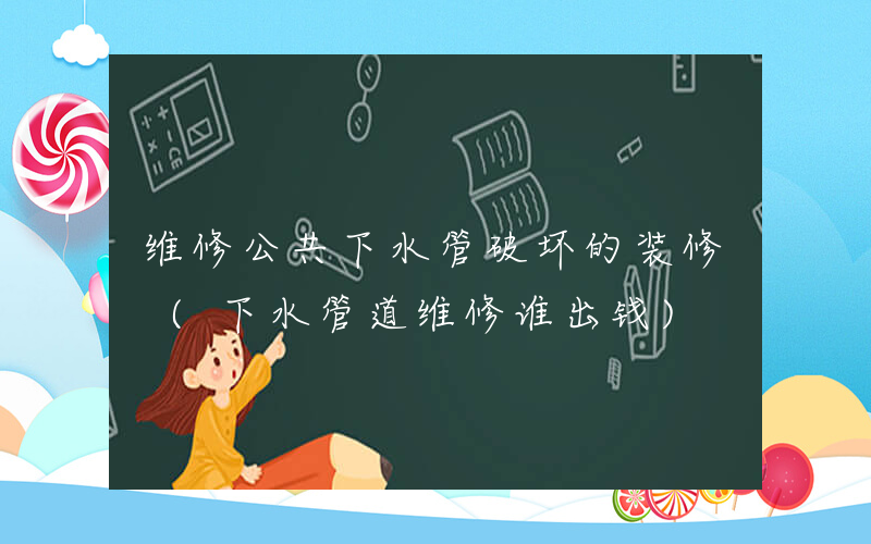 维修公共下水管破坏的装修 (下水管道维修谁出钱)